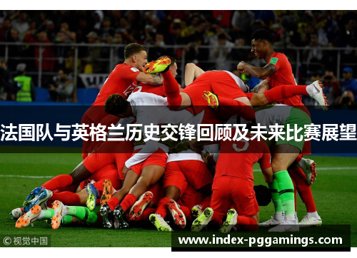 法国队与英格兰历史交锋回顾及未来比赛展望 法国队与英格兰历史交锋回顾及未来比赛展望