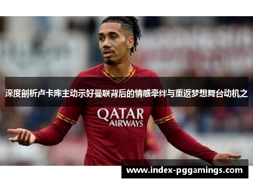 深度剖析卢卡库主动示好曼联背后的情感牵绊与重返梦想舞台动机之 深度剖析卢卡库主动示好曼联背后的情感牵绊与重返梦想舞台动机之