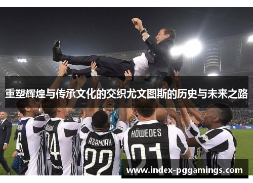 重塑辉煌与传承文化的交织尤文图斯的历史与未来之路 重塑辉煌与传承文化的交织尤文图斯的历史与未来之路