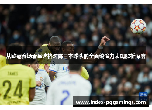 从欧冠赛场看吕迪格对阵日本球队的全面统治力表现解析深度 从欧冠赛场看吕迪格对阵日本球队的全面统治力表现解析深度